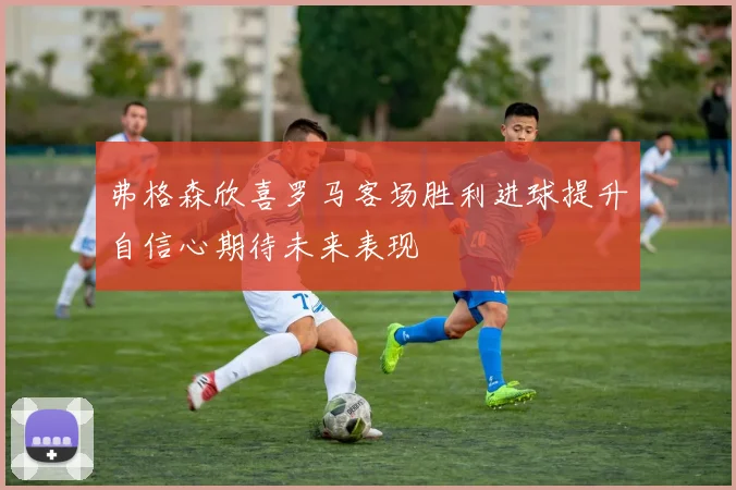 弗格森欣喜罗马客场胜利进球提升自信心期待未来表现
