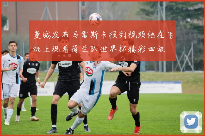 曼城发布马雷斯卡报到视频他在飞机上观看荷兰队世界杯精彩回放