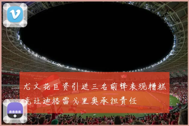尤文花巨资引进三名前锋表现糟糕竟让迪格雷戈里奥承担责任