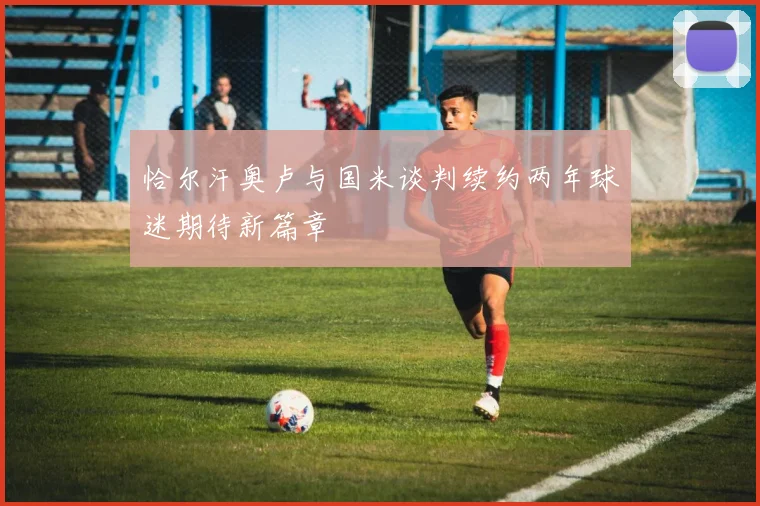 恰尔汗奥卢与国米谈判续约两年球迷期待新篇章