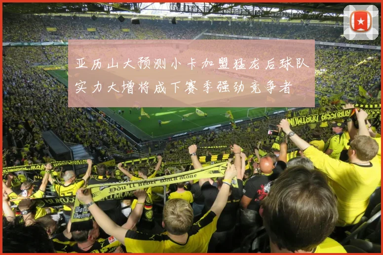 亚历山大预测小卡加盟猛龙后球队实力大增将成下赛季强劲竞争者