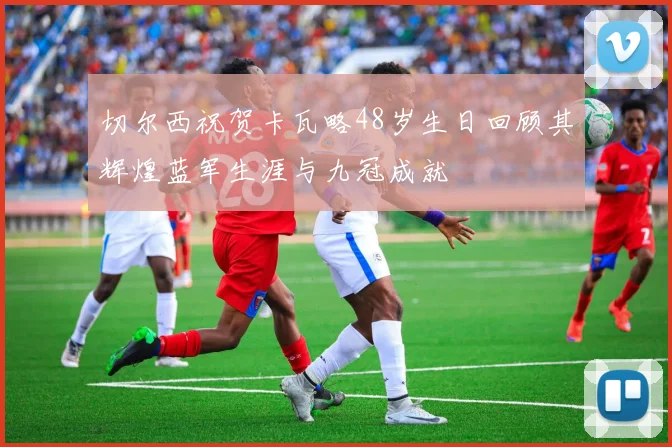 切尔西祝贺卡瓦略48岁生日回顾其辉煌蓝军生涯与九冠成就