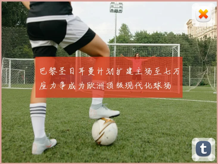巴黎圣日耳曼计划扩建主场至七万座力争成为欧洲顶级现代化球场