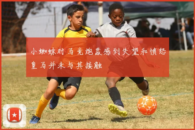 小蜘蛛对马竞炮轰感到失望和愤怒皇马并未与其接触