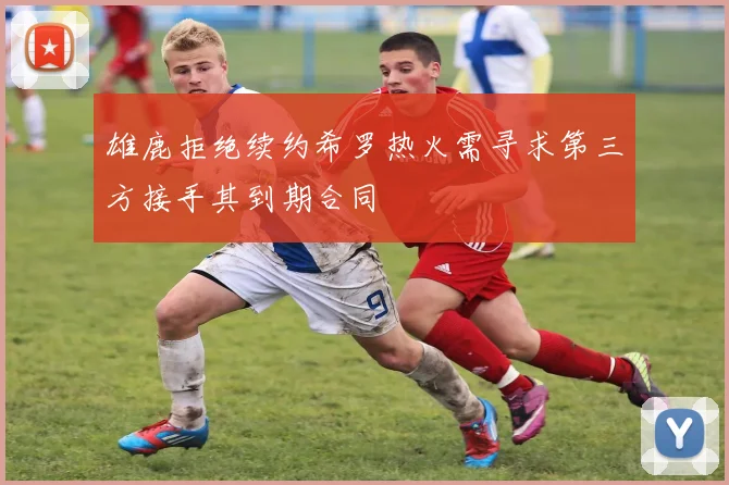 雄鹿拒绝续约希罗热火需寻求第三方接手其到期合同