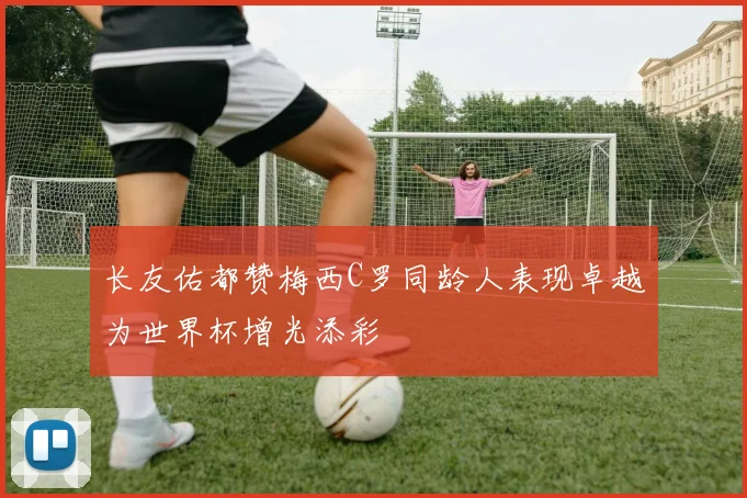 长友佑都赞梅西C罗同龄人表现卓越为世界杯增光添彩