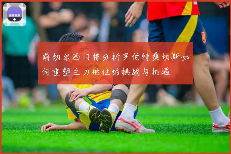 前切尔西门将分析罗伯特桑切斯如何重塑主力地位的挑战与机遇