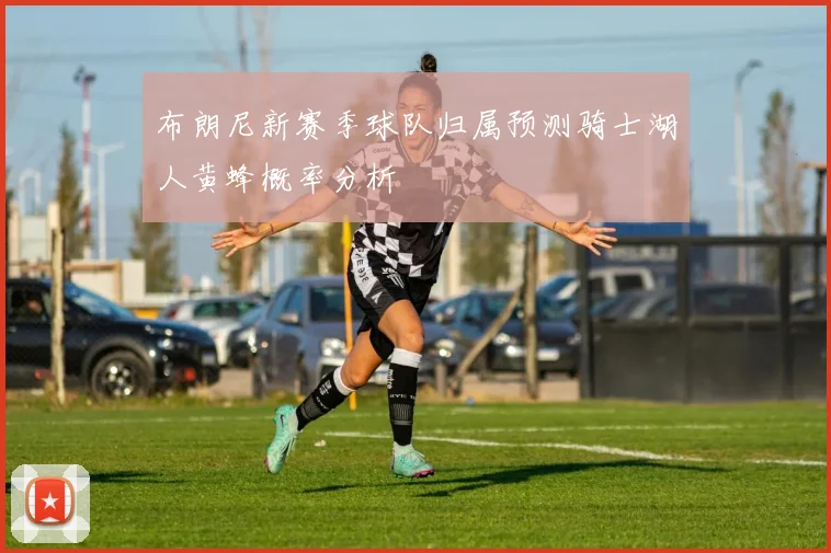 布朗尼新赛季球队归属预测骑士湖人黄蜂概率分析