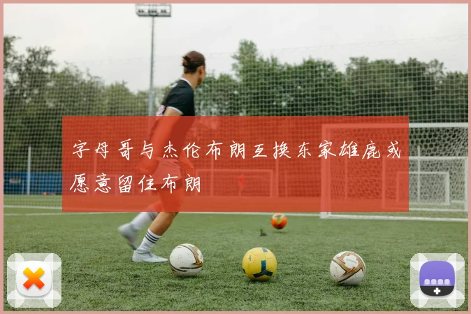字母哥与杰伦布朗互换东家雄鹿或愿意留住布朗