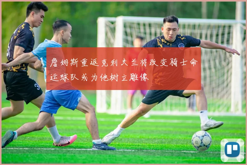 詹姆斯重返克利夫兰将改变骑士命运球队或为他树立雕像
