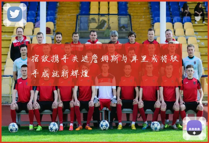 宿敌携手共进詹姆斯与库里或将联手成就新辉煌