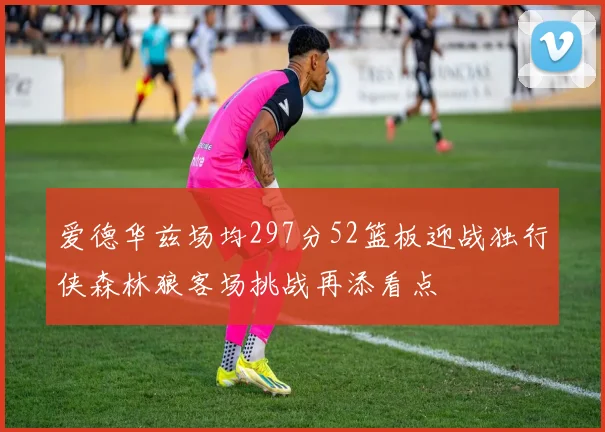 爱德华兹场均297分52篮板迎战独行侠森林狼客场挑战再添看点