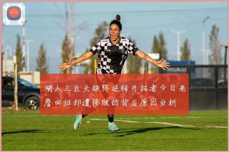 湖人三巨头缺阵逆转开拓者今日老詹回归却遭惨败的背后原因分析