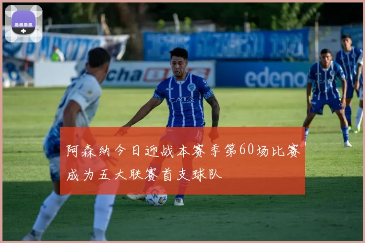 阿森纳今日迎战本赛季第60场比赛成为五大联赛首支球队