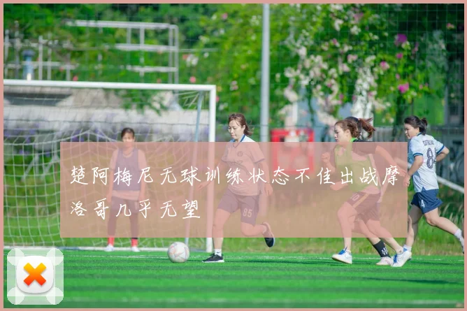 楚阿梅尼无球训练状态不佳出战摩洛哥几乎无望