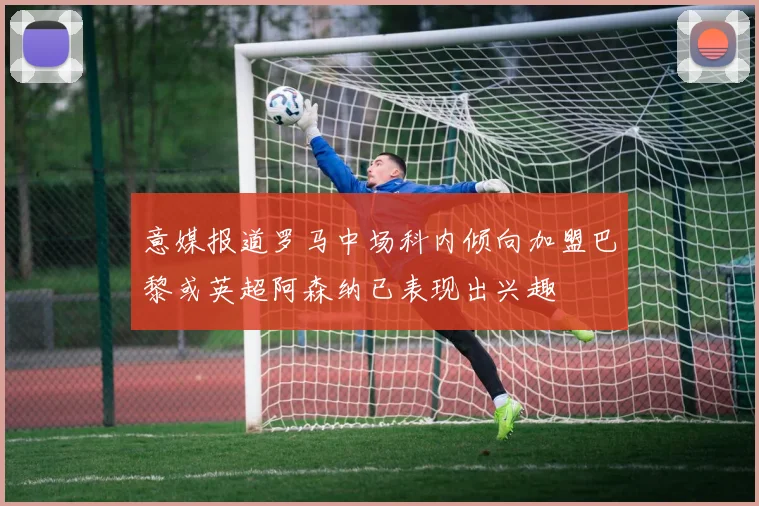 意媒报道罗马中场科内倾向加盟巴黎或英超阿森纳已表现出兴趣