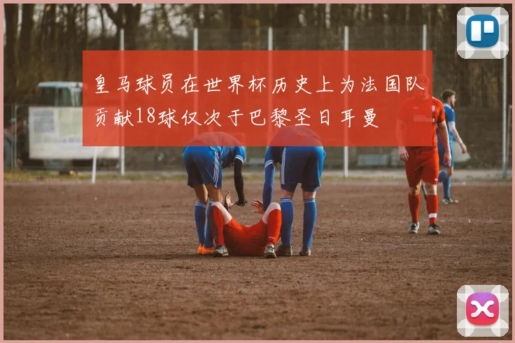 皇马球员在世界杯历史上为法国队贡献18球仅次于巴黎圣日耳曼